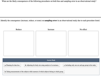 What are the likely consequences of the following procedures on both bias and sampling error in an observational study?
Identify the consequence (increase, reduce, or none) on sampling error in an observational study due to each procedure listed.
Reduce
a. Planning for data loss.
Increase
Answer Bank
d. Adjusting for body size using analysis of covariance.
b. Taking measurements of the subjects while unaware of which subjects belong to which group.
No effect
c. Including only one sex and age group in the study.