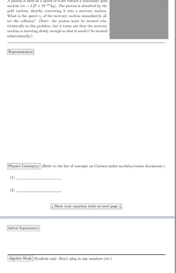 ---

**Problem Statement**

A proton is fired at a speed of 0.30c toward a stationary gold nucleus \((m = 3.27 \times 10^{-25} \text{ kg})\). The proton is absorbed by the gold nucleus, thereby converting it into a mercury nucleus. What is the speed \(v_f\) of the mercury nucleus immediately after the collision? (Note: the proton must be treated relativistically in this problem, but it turns out that the mercury nucleus is traveling slowly enough so that it needn’t be treated relativistically.)

---

**Representation**

[Space provided for students to draw diagrams or representations of the problem.]

---

**Physics Concept(s)**

*(Refer to the list of concepts on Carmen under modules/course documents.)*

1. ___________________________

2. ___________________________

**↓ Show your equation work on next page ↓**

---

**Initial Equation(s)**

[Space provided for students to write initial equations related to the problem.]

---

**Algebra Work** 

*(Symbols only. Don’t plug in any numbers yet.)*

[Space provided for students to perform algebraic manipulations.]

---