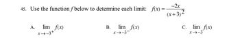 ### Limit Evaluation Problem

**Problem Statement:**

45. Use the function \( f \) below to determine each limit:

\[ f(x) = \frac{-2x}{(x+3)^2} \]

**Limits to be evaluated:**

A. \[ \lim_{{x \to -3^+}} f(x) \]

B. \[ \lim_{{x \to -3^-}} f(x) \]

C. \[ \lim_{{x \to -3}} f(x) \]

---

**Explanation:**

Given the function \( f(x) = \frac{-2x}{(x+3)^2} \), we need to find the limits of the function as \( x \) approaches -3 from the right (\( -3^+ \)), from the left (\( -3^- \)), and as \( x \) approaches -3 in general.

1. **Limit from the Right (\( x \to -3^+ \))**:
   - Observe the behavior of the function as \( x \) gets closer to -3 from values greater than -3.

2. **Limit from the Left (\( x \to -3^- \))**:
   - Observe the behavior of the function as \( x \) gets closer to -3 from values less than -3.

3. **Two-Sided Limit (\( x \to -3 \))**:
   - Determine whether the right-hand limit and left-hand limit are equal and thus conclude the two-sided limit.

---

To solve these limits, consider simplifying the function and analyzing the denominator and numerator for their behavior as \( x \) approaches -3. This will involve understanding whether the function approaches positive or negative infinity as it nears the point of interest.

For more in-depth learning, ensure to review the rules of limits, especially how functions behave around points where they might be undefined or infinite.