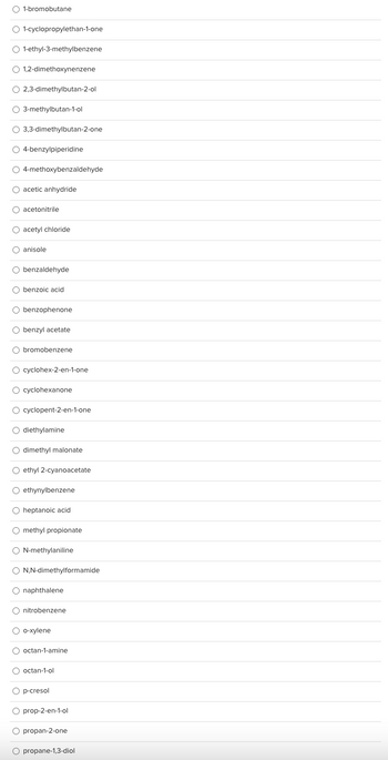 The image displays a list of chemical compounds, each preceded by a radio button. These are likely options for a multiple-choice assessment or selection interface related to chemistry education. Below is the transcribed list of compounds:

- 1-bromobutane
- 1-cyclopropylethan-1-one
- 1-ethyl-3-methylbenzene
- 1,2-dimethoxynenzene
- 2,3-dimethylbutan-2-ol
- 3-methylbutan-1-ol
- 3,3-dimethylbutan-2-one
- 4-benzylpiperidine
- 4-methoxybenzaldehyde
- acetic anhydride
- acetonitrile
- acetyl chloride
- anisole
- benzaldehyde
- benzoic acid
- benzophenone
- benzyl acetate
- bromobenzene
- cyclohex-2-en-1-one
- cyclohexanone
- cyclopent-2-en-1-one
- diethylamine
- dimethyl malonate
- ethyl 2-cyanoacetate
- ethynylbenzene
- heptanoic acid
- methyl propionate
- N-methylaniline
- N,N-dimethylformamide
- naphthalene
- nitrobenzene
- o-xylene
- octan-1-amine
- octan-1-ol
- p-cresol
- prop-2-en-1-ol
- propan-2-one
- propane-1,3-diol

This list might be used to test knowledge of organic compounds, their structures, or their properties in a chemistry course. There are no graphs or diagrams associated with this list.