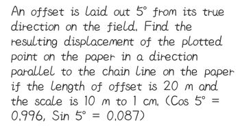 An offset is laid out 5° from its true
direction on the field. Find the
resulting displacement of the plotted
point on the paper in a direction
parallel to the chain Line on the paper
if the length of offset is 20 m and
the scale is 10 m to 1 cm. (Cos 5°
0.996, Sin 5° = 0.087)
=