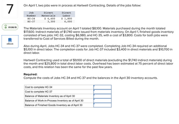 7
On April 1, two jobs were in process at Hartwell Contracting. Details of the jobs follow:
Job
Number
HC-34
HC-37
Direct
Materials
$ 4,400
3,300
Direct
Labor
$ 1,800
6,000
01:06:15
eBook
The Materials Inventory account on April 1 totaled $8,100. Materials purchased during the month totaled
$17,600. Indirect materials of $1,740 were issued from materials inventory. On April 1, finished goods inventory
consisted of two jobs: HC-32, costing $6,980, and HC-35, with a cost of $3,800. Costs for both jobs were
transferred to Cost of Services Billed during the month.
Also during April, Jobs HC-34 and HC-37 were completed. Completing Job HC-34 required an additional
$5,100 in direct labor. The completion costs for Job HC-37 included $3,400 in direct materials and $10,700 in
direct labor.
Hartwell Contracting used a total of $9,100 of direct materials (excluding the $1,740 indirect materials) during
the month and $25,800 in total direct labor costs. Overhead has been estimated at 75 percent of direct labor
costs, and this relation has been the same for the past few years.
Required:
Compute the costs of Jobs HC-34 and HC-37 and the balances in the April 30 inventory accounts.
Cost to complete HC-34
Cost to complete HC-37
Balance of Materials Inventory as of April 30
Balance of Work-in-Process Inventory as of April 30
Balance of Finished Goods Inventory as of April 30