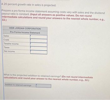 A 20 percent growth rate in sales is projected.
Prepare a pro forma income statement assuming costs vary with sales and the dividend
payout ratio is constant. (Input all answers as positive values. Do not round
intermediate calculations and round your answers to the nearest whole number, e.g.,
32.)
HEIR JORDAN CORPORATION
Pro Forma Income Statement
Sales
Costs
Taxable income
Taxes
Net income
What is the projected addition to retained earnings? (Do not round intermediate
calculations and round your answer to the nearest whole number, e.g., 32.)
Addition to retained earnings