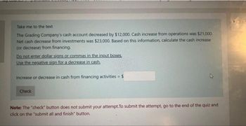 my
Take me to the text
The Grading Company's cash account decreased by $12,000. Cash increase from operations was $21,000.
Net cash decrease from investments was $23,000. Based on this information, calculate the cash increase
(or decrease) from financing.
Do not enter dollar signs or commas in the input boxes.
Use the negative sign for a decrease in cash.
Increase or decrease in cash from financing activities = $
Check
Note: The "check" button does not submit your attempt.To submit the attempt, go to the end of the quiz and
click on the "submit all and finish" button.
Quiz