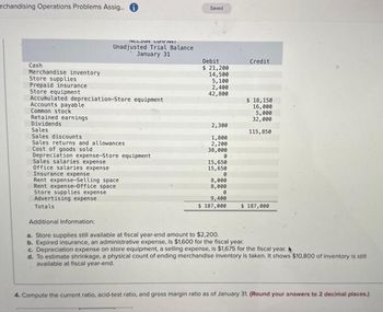 rchandising Operations Problems Assig....
Cash
Merchandise inventory
Store supplies
Prepaid insurance
Store equipment
RELOUN LUPIENVE
Unadjusted Trial Balance
January 31
Accumulated depreciation-Store equipment
Accounts payable
Common stock
Retained earnings
Dividends
Sales
Sales discounts
Sales returns and allowances
Cost of goods sold
Depreciation expense-Store equipment
Sales salaries expense
Office salaries expense
Insurance expense
Rent expense-Selling space
Rent expense-Office space
Store supplies expense
Advertising expense
Totals
Saved
Debit
$ 21,200
14,500
5,100
2,400
42,800
2,300
1,800
2,200
38,000
0
15,650
15,650
0
8,000
8,000
0
9,400
$ 187,000
Credit
$ 18,150
16,000
5,000
32,000
115,850
$ 187,000
Additional Information:
a. Store supplies still available at fiscal year-end amount to $2,200.
b. Expired insurance, an administrative expense, is $1,600 for the fiscal year.
c. Depreciation expense on store equipment, a selling expense, is $1,675 for the fiscal year.
d. To estimate shrinkage, a physical count of ending merchandise inventory is taken. It shows $10,800 of inventory is still
available at fiscal year-end.
4. Compute the current ratio, acid-test ratio, and gross margin ratio as of January 31. (Round your answers to 2 decimal places.)