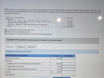 B2B Company is considering the purchase of equipment that would allow the company to add a new product to its line. The
equipment costs $360,000 and has a 12-year life and no salvage value. The expected annual income for each year from this
equipment follows.
Sales of new product
Expenses
Materials, labor, and overhead (except depreciation)
Depreciation-Equipment
Selling, general, and administrative expenses
Income
(a) Compute the annual net cash flow.
(b) Compute the payback period.
(c) Compute the accounting rate of return for this equipment.
Complete this question by entering your answers in the tabs below.
Required A
Compute the annual net cash flow.
Required B
Required C
Annual Results from Investment
Sales of new product
Expenses
Materials, labor, and overhead (except depreciation)
Depreciation Equipment
Selling, general, and administrative expenses.
Income
Net cash flow
Income
$ 225,000
$
120,000
30,000
22,500
52,500
$ 225,000
120,000
30,000
22,500
$ 52,500
Cash Flow
Flow