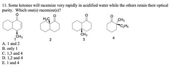 11. Some ketones will racemize very rapidly in acidified water while the others retain their optical
purity. Which one(s) racemize(s)?
H3C
CH3
CH3
1
2
3
A. 1 and 2
B. only 1
C. 1,3 and 4
D. 1,2 and 4
E. 1 and 4
CH3
'C2H5