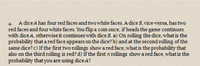 4. A dice A has four red faces and two white faces. A dice B, vice-versa, has two
red faces and four white faces. You flip a coin once, if heads the game continues
with dice A, otherwise it continues with dice B. a) On rolling the dice, what is the
probability that a red face appears on the dice? b) and at the second rolling of the
same dice? c) If the first two rollings show a red face, what is the probability that
also on the third rolling is red? d) If the first n rollings show a red face, what is the
probability that you are using dice A?
