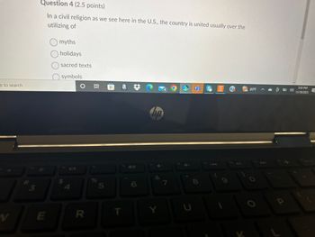 e to search
W
# 3
Question 4 (2.5 points)
In a civil religion as we see here in the U.S., the country is united usually over the
utilizing of
E
myths
holidays
sacred texts
J
symbols
$ A
五〇
R
96
5
@a
T
46
6
Chp
&
4
7
O
8
U
80°F
@ to 4)
a
5:45 PM
11/19/2023