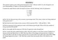 QUESTION 3
This question explores some of the points discussed in Topic 3 (Romer model). It is also designed to test
your understanding of Chapter 6 of the prescribed textbook.
Consider the simple Romer model developed in lectures with the following values for parameters:
ī = 0.003
y = 0.25
L = 900
A, = 7
a) How fast are ideas growing in this economy in percentage terms? How many workers are being employed
in the goods sector?
b) Find what the stock of ideas in this economy will be in periods 200 (1 = 200) and 400 (t = 400).
c) Find an expression for the output per worker in the balanced growth path. What will be the standard of
living in periods 200 and 400?
d) On a clear graph, plot the trajectory of the log of output per worker through time.
e) Now, assume the policy-maker decides to allow 100 extra workers to come from overseas, leading to an
increase in the total labour force to 1,000. Show the effects of this change on the growth rate of ideas, as
well as the effect on the plot you drew in part (d). Do you notice both a level effect and a slope effect? Note:
the change happened at a time t> 400. Bear that in mind when showing the effect of the shock in your
graph.
