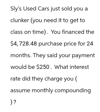 Sly's Used Cars just sold you a
clunker (you need it to get to
class on time). You financed the
$4,728.48 purchase price for 24
months. They said your payment
would be $250. What interest
rate did they charge you (
assume monthly compounding
)?