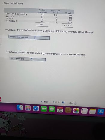 S
Given the following:
January 1 inventory
April 1
June 1
November 1
Cost of ending inventory
Number
purchased
40
60
50
55
205
Cost of goods sold
Cost per
unit
$ 4
7
8
9
a. Calculate the cost of ending inventory using the LIFO (ending inventory shows 61 units).
< Prev
b. Calculate the cost of goods sold using the LIFO (ending inventory shows 61 units).
4 of 10
Total
#
$ 160
420
400
495
$ 1,475
JUL
30
Next
A