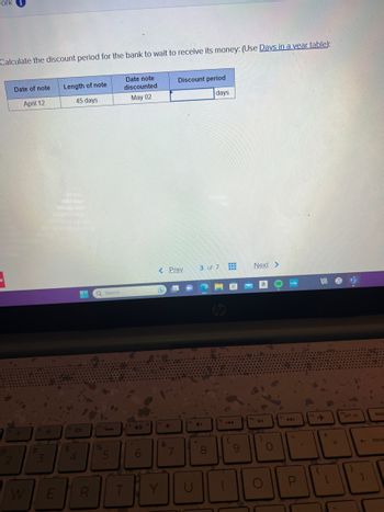 work 1
Calculate the discount period for the bank to wait to receive its money: (Use Days in a year table):
Date note
discounted
May 02
2
Date of note Length of note
April 12
45 days
W
#
***
3
E
$
H Q Search
10
4
%
5
6
< Prev
&
7
Discount period
days
ROY
U
3 of 7
4+
.
8
E
(
9
Next >
)
O
A4
P
+
[
=
prt sc
←
}
]
dele
back