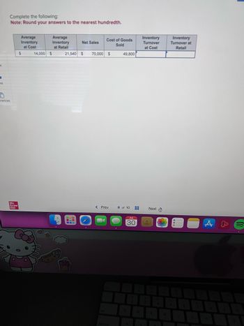 k
-
unt
Complete the following:
Note: Round your answers to the nearest hundredth.
0
erences
Mc
Graw
Hill
Average
Inventory
at Cost
$
14,000 $
Average
Inventory
at Retail
Net Sales
--
Cost of Goods
Sold
21,540 $ 70,000 $
< Prev
49,800
8 of 10
#
JUL
30
A
W
Inventory
Turnover
at Cost
Next
E
R
Inventory
Turnover at
Retail
Y
m
A
U