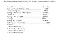 1. Meyer Appliance Company makes cooling fans. The firm's income statement is as follows:
Sales (7,000 fans at $20)..
Less: Variable costs (7,000 fans at $8).
.$140,000
56,000
Fixed operating costs.
44,000
Earnings before interest and taxes (EBIT).
Interest ( I .
$ 40,000
10,000
Earnings before taxes (EBT)
$ 30,000
Taxes (T).
6,000
Earnings after taxes (EAT).
$ 24,000
$ 6,000
Preferred stock dividends (PD)
Compute:
a. The break-even point.
b. Degree of operating leverage.
c. Degree of financial leverage.
d. Degree of total leverage.
