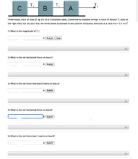 T,
3.
C
A
Three boxes, each of mass 22 kg are on a frictionless table, connected by massless strings. A force of tension T, pulls on
the right most box (A) such that the three boxes accelerate in the positive horizontal direction at a rate of a = 0.5 m/s?.
1) What is the magnitude of T,?
N Submit
Help
+)
2) What is the net horizontal force on box A?
N Submit
3) What is the net force that box B exerts on box A?
N Submit
4) What is the net horizontal force on box B?
Submit
5) What is the net force box C exerts on box B?
N Submit
