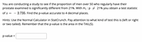 You are conducting a study to see if the proportion of men over 50 who regularly have their
prostate examined is significantly different from 21%. With H :p + 21% you obtain a test statistic
of z =
– 2.735. Find the p-value accurate to 4 decimal places.
Hints: Use the Normal Calculator in StatCrunch. Pay attention to what kind of test this is (left or right
or two tailed). Remember that the p-value is the area in the TAIL(S).
p-value =
