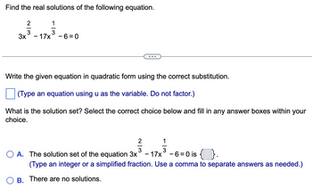 Find the real solutions of the following equation.
1
213131
3
3x - 17x -6=0
Write the given equation in quadratic form using the correct substitution.
(Type an equation using u as the variable. Do not factor.)
What is the solution set? Select the correct choice below and fill in any answer boxes within your
choice.
2
113
3
OA. The solution set of the equation 3x - 17x³ - 6=0 is { }.
(Type an integer or a simplified fraction. Use a comma to separate answers as needed.)
B. There are no solutions.