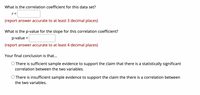 What is the correlation coefficient for this data set?
r =
(report answer accurate to at least 3 decimal places)
What is the p-value for the slope for this correlation coefficient?
p-value =
%3D
(report answer accurate to at least 4 decimal places)
Your final conclusion is that...
O There is sufficient sample evidence to support the claim that there is a statistically significant
correlation between the two variables.
O There is insufficient sample evidence to support the claim the there is a correlation between
the two variables.
