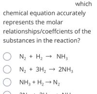 **Question:**

Which chemical equation accurately represents the molar relationships/coefficients of the substances in the reaction?

**Answer Choices:**
1. \( \mathrm{N_2} + \mathrm{H_2} \rightarrow \mathrm{NH_3} \)
2. \( \mathrm{N_2} + 3\mathrm{H_2} \rightarrow 2\mathrm{NH_3} \)
3. \( \mathrm{NH_3} + \mathrm{H_2} \rightarrow \mathrm{N_2} \)
4. \( 2\mathrm{NH_3} + 2\mathrm{H_2} \rightarrow 2\mathrm{N_2} \)

**Explanation:**

In this question, you are asked to identify which chemical equation correctly represents the molar relationships (stoichiometry) of the reactants and products in the reaction given. The correct representation must balance the number of atoms of each element on both sides of the equation.