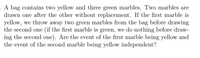 A bag contains two yellow and three green marbles. Two marbles are
drawn one after the other without replacement. If the first marble is
yellow, we throw away two green marbles from the bag before drawing
the second one (if the first marble is green, we do nothing before draw-
ing the second one). Are the event of the first marble being yellow and
the event of the second marble being yellow independent?
