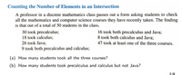 Counting the Number of Elements in an Intersection
A professor in a discrete mathematics class passes out a form asking students to check
all the mathematics and computer science courses they have recently taken. The finding
is that out of a total of 50 students in the class,
30 took precalculus;
18 took calculus;
16 took both precalculus and Java;
8 took both calculus and Java;
47 took at least one of the three courses.
26 took Java;
9 took both precalculus and calculus;
(a) How many students took all the three courses?
(b) How many students took precalculus and calculus but not Java?
2/8
