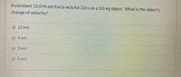 A constant 12.0-N net force acts for 3.0 s on a 3.0-kg object. What is the object's
change of velocity?
12 m/s
4 m/s
O 3 m/s
5 m/s
