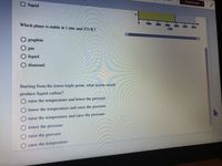 Check Answer
liquid
1-
1000
2000
3000
4000
Which phase is stable at 1 atm and 273 K?
5000
6000
T(K)
O graphite
O gas
liquid
diamond
Starting from the lower triple point, what action would
produce liquid carbon?
raise the temperature and lower the pressure
lower the temperature and raise the pressure
raise the temperature and raise the pressure
lower the pressure
raise the pressure
O raise the temperature

