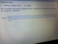 O Attempt 1
Consider the reaction.
PCI, (g) PCI,(g) + Cl, (g)
Ke = 0.0420
The concentrations of the products at equilibrium are [PCI3] = 0.100 M and [Cl2] = 0.300 M. What is the concentration of
the reactant, PCI5, at equilibrium?
M
[PCI5] =
1.4
%3D
Incorrect
