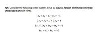 Q1: Consider the following linear system, Solve by Gauss-Jordan elimination method
(Reduced Echelon form).
X1 + x2 - x3 - X4 = -1
2x1 + x2 + x3 + 2x4 = 1
%3D
3x1 - 2x2 + 2x3 - 6x4 = -3
6x1 +x3 – 9x4 = -2
