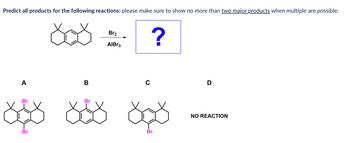 Predict all products for the following reactions: please make sure to show no more than two major products when multiple are possible:
రగ
A
B
Bra
AIBr3
C
?
Br
Br
రధర రర రర
Br
D
NO REACTION