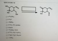 QUESTION 10
HO,
%3D
Но
но
OH
O a. PH3PB12
O b. H20
OC NABH4
Od. CrO3, HCI, pyridine
O e. NaOH
Of. Pyridine, TFOTF
O g Cr03, H20, H2SO4
O h. Ag20, H20O, NH4OH
Oi. LIAIH4
