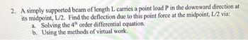 2. A simply supported beam of length L carries a point load P in the downward direction at
its midpoint, L/2. Find the deflection due to this point force at the midpoint, L/2 via:
a. Solving the 4th order differential equation.
b. Using the methods of virtual work.