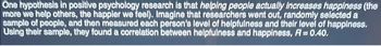 One hypothesis in positive psychology research is that helping people actually increases happiness (the
more we help others, the happier we feel). Imagine that researchers went out, randomly selected a
sample of people, and then measured each person's level of helpfulness and their level of happiness.
Using their sample, they found a correlation between helpfulness and happiness, R = 0.40.