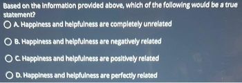 Based on the information provided above, which of the following would be a true
statement?
O A. Happiness and helpfulness are completely unrelated
OB. Happiness and helpfulness are negatively related
C. Happiness and helpfulness are positively related
O D. Happiness and helpfulness are perfectly related