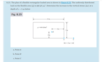 8.23. The plan of a flexible rectangular loaded area is shown in Figure 8.25. The uniformly distributed
load on the flexible area (q) is 400 kN/m². Determine the increase in the vertical stress (Ao) at a
depth of z = 5 m below
Fig. 8.25
a. Point A
b. Point B
c. Point C
F
-10 m-
q=400 kN/m²
T B
2 m
4m
A
5m
-3m