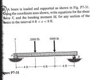 31A beam is loaded and supported as shown in Fig. P7-31.
Using the coordinate axes shown, write equations for the shear
force V, and the bending moment M, for any section of the
beam in the interval 4 ft < x < 8 ft.
2000 lb
5000 lb
- 4 ft
- 4 ft
4 ft
gure P7-31
