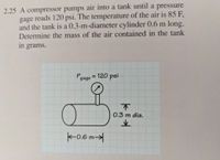 2.25 A compressor pumps air into a tank until a pressure
gage reads 120 psi. The temperature of the air is 85 F,
and the tank is a 0.3-m-diameter cylinder 0.6 m long.
Determine the mass of the air contained in the tank
in grams.
Pgage = 120 psi
%3D
不
0.3 m dia.
K-0.6 m→
