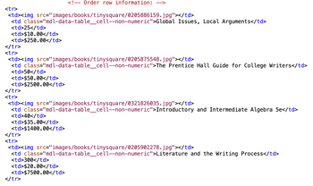 <tr>
<td><img
<td class="mdl-data-table_cell--non-numeric">Global Issues, Local Arguments</td>
<td>25</td>
<td>$10.00</td>
<td>$250.00</td>
</tr>
<tr>
</tr>
<tr>
src="images/books/tinysquare/0205886159.jpg"></td>
<td><img src="images/books/tinysquare/0205875548.jpg"></td>
<td class="mdl-data-table_cell--non-numeric">The Prentice Hall Guide for College Writers</td>
<td>50</td>
<td>$50.00</td>
<td>$2500.00</td>
<!-- Order row information: -->
<td><img src="images/books/tinysquare/0321826035.jpg"></td>
<td class="mdl-data-table_cell--non-numeric">Introductory and Intermediate Algebra 5e</td>
<td>40</td>
<td>$35.00</td>
<td>$1400.00</td>
</tr>
<tr>
<td><img src="images/books/tinysquare/0205902278.jpg"></td>
<td class="mdl-data-table_cell--non-numeric">Literature and the Writing Process</td>
<td>300</td>
<td>$20.00</td>
<td>$7500.00</td>
</tr>