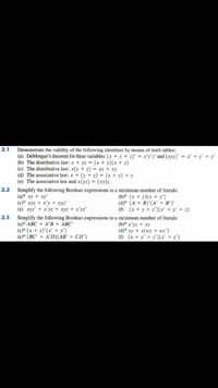 2.1
Demonstrate the validity of the following identities by means of truth tables:
(a) DeMorgan's theorem for three variables: (x + y + z)' = x'y'z' and (xyz)' = x' + y' + z'
(b) The distributive law: x + yz (x + y)(x + z)
(c) The distributive law: x(y + z) = xy + xz
(d) The associative law: x + (y + z) = (x + y) + z
(e) The associative law and x(yz) = (xy)z
2.2
Simplify the following Boolean expressions to a minimum number of literals:
(a)* xy + xy'
(c)* xyz + x'y + xyz'
(e) xyz' + x'yz + xyz + x'yz'
(b)* (x + y)(x + y')
(d)* (A + B)'(A' + B')'
(f) (x + y + z')(x' +y' + z)
2.3
Simplify the following Boolean expressions to a minimum number of literals:
(а)* АВС + A'В + АВС"
(c)* (x + y)'(x' + y')
(e)* (BC' + A'D)(AB' + CD')
(b)" x'yz + xz
(d) xy + x(wz + wz')
(f) (x + y' + z')(x'+ z')
