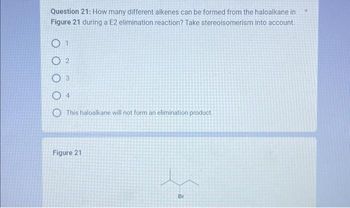 Question 21: How many different alkenes can be formed from the haloalkane in
Figure 21 during a E2 elimination reaction? Take stereoisomerism into account.
O
2
3
04
This haloalkane will not form an elimination product.
Figure 21
Br