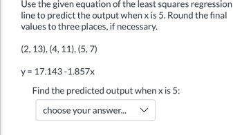 Use the given equation of the least squares regression
line to predict the output when x is 5. Round the final
values to three places, if necessary.
(2, 13), (4, 11), (5, 7)
y = 17.143-1.857x
Find the predicted output when x is 5:
choose your answer...