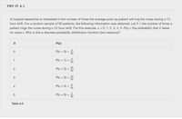 TRY IT 4.1
A hospital researcher is interested in the number of times the average post-op patient will ring the nurse during a 12-
hour shift. For a random sample of 50 patients, the following information was obtained. Let X = the number of times a
patient rings the nurse during a 12-hour shift. For this exercise, x = 0, 1, 2, 3, 4, 5. P(x) = the probability that X takes
on value x. Why is this a discrete probability distribution function (two reasons)?
P(x)
4
P(x = 0) =
50
8
1
P(x = 1) =
50
16
2
P(x = 2) =
50
14
P(x = 3) =
50
6
4
P(x = 4) =
50
5
P(x = 5) =
50
Table 4.3
3.
LO
