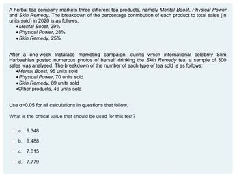 A herbal tea company markets three different tea products, namely Mental Boost, Physical Power
and Skin Remedy. The breakdown of the percentage contribution of each product to total sales (in
units sold) in 2020 is as follows:
•Mental Boost, 29%
•Physical Power, 28%
•Skin Remedy, 25%
After a one-week Instaface marketing campaign, during which international celebrity Slim
Harbashian posted numerous photos of herself drinking the Skin Remedy tea, a sample of 300
sales was analysed. The breakdown of the number of each type of tea sold is as follows:
•Mental Boost, 95 units sold
●Physical Power, 70 units sold
•Skin Remedy, 89 units sold
•Other products, 46 units sold
Use a=0.05 for all calculations in questions that follow.
What is the critical value that should be used for this test?
a.
9.348
b. 9.488
C.
7.815
O d. 7.779