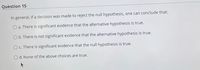 Question 15
In general, if a decision was made to reject the null hypothesis, one can conclude that:
a. There is significant evidence that the alternative hypothesis is true.
b. There is not significant evidence that the alternative hypothesis is true.
c. There is significant evidence that the null hypothesis is true.
O d. None of the above choices are true.
