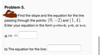 Problem 5.
Find the slope and the equation for the line
passing through the points: (0, –2) and (1,4).
Enter your equation in the form y=mx+b, y=b, or x=c.
a) m =
b) The equation for the line:
