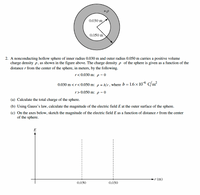 +P
0.030 m
0.050 m
2. A nonconducting hollow sphere of inner radius 0.030 m and outer radius 0.050 m carries a positive volume
charge density p, as shown in the figure above. The charge density p of the sphere is given as a function of the
distance r from the center of the sphere, in meters, by the following.
r< 0.030 m: p = 0
0.030 m <r< 0.050 m: p = b/r, where b = 1.6 × 10 C/m?
r>0.050 m: p = 0
(a) Calculate the total charge of the sphere.
(b) Using Gauss's law, calculate the magnitude of the electric field E at the outer surface of the sphere.
(c) On the axes below, sketch the magnitude of the electric field E as a function of distance r from the center
of the sphere.
E
r (m)
0.030
0.050
