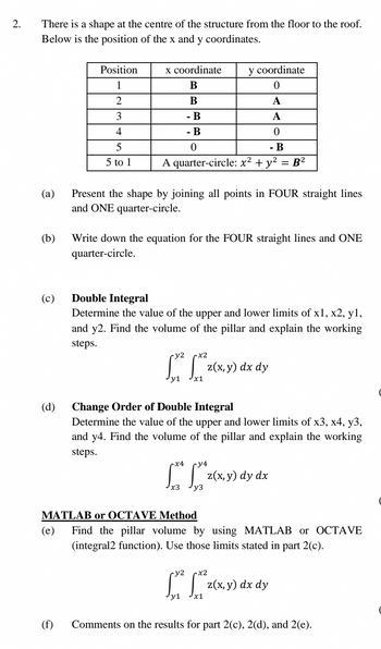 2.
There is a shape at the centre of the structure from the floor to the roof.
Below is the position of the x and y coordinates.
(a)
(b)
(c)
(d)
Position
1
2
3
4
5
5 to 1
(f)
y coordinate
0
A
A
0
- B
A quarter-circle: x² + y² = B²
x coordinate
B
B
- B
- B
0
Present the shape by joining all points in FOUR straight lines
and ONE quarter-circle.
Write down the equation for the FOUR straight lines and ONE
quarter-circle.
Double Integral
Determine the value of the upper and lower limits of x1, x2, y1,
and y2. Find the volume of the pillar and explain the working
steps.
ry2
17²2 17²3²0
y1
So
z(x, y) dx dy
Change Order of Double Integral
Determine the value of the upper and lower limits of x3, x4, y3,
and y4. Find the volume of the pillar and explain the working
steps.
x4
ry4
[x* [* z(x, y) dy dx
x3
y3
MATLAB or OCTAVE Method
(e) Find the pillar volume by using MATLAB or OCTAVE
(integral2 function). Use those limits stated in part 2(c).
y2
x2
[X² [²²₂x,
z(x, y) dx dy
y1 x1
Comments on the results for part 2(c), 2(d), and 2(e).