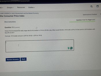 m/assignment/6955989964/assessment
es
Groups
Resources
Grades
n M41103SSHC Unit 4 Government and the Market Economy
the Consumer Price Index
Show instructions
Question 13 (3 points)
a
Submissions Enabled
G
Question 13 of 13 | Page 5 of 5
Henry Ford increased the daily wage rate for his worker in 1914 to $5.00 a day. What would $5.00 in 1914 with a CPI of 10 be worth in 2018 dollars with
the CPI of 251?
Formula: 1914 dollar amount x (CPI for 2018) + (CPI for 1914)
Review Answers
Back