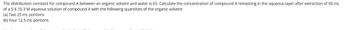 The distribution constant for compound A between an organic solvent and water is 65. Calculate the concentration of compound A remaining in the aqueous layer after extraction of 50 mL
of a 5 X 10-3 M aqueous solution of compound A with the following quantities of the organic solvent:
(a) Two 25 mL portions
(b) Four 12.5 mL portions